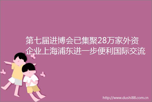 第七届进博会已集聚28万家外资企业上海浦东进一步便利国际交流