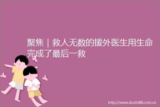 聚焦｜救人无数的援外医生用生命完成了最后一救