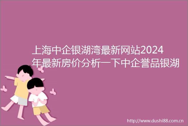 上海中企银湖湾最新网站2024年最新房价分析一下中企誉品银湖湾楼盘详情