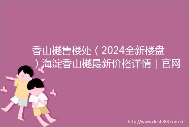 香山樾售楼处（2024全新楼盘）海淀香山樾最新价格详情｜官网