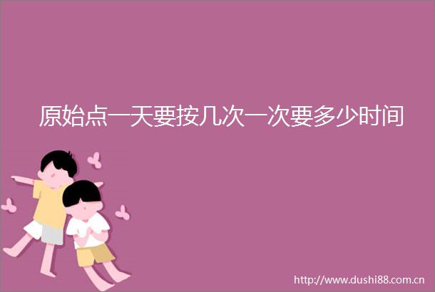 原始点一天要按几次一次要多少时间
