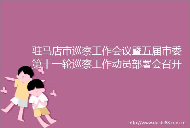 驻马店市巡察工作会议暨五届市委第十一轮巡察工作动员部署会召开