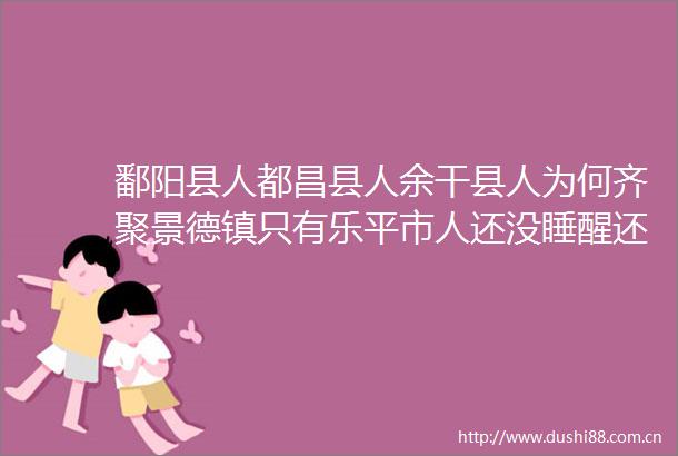 鄱阳县人都昌县人余干县人为何齐聚景德镇只有乐平市人还没睡醒还嚷嚷着说乐平市浮梁县景德镇