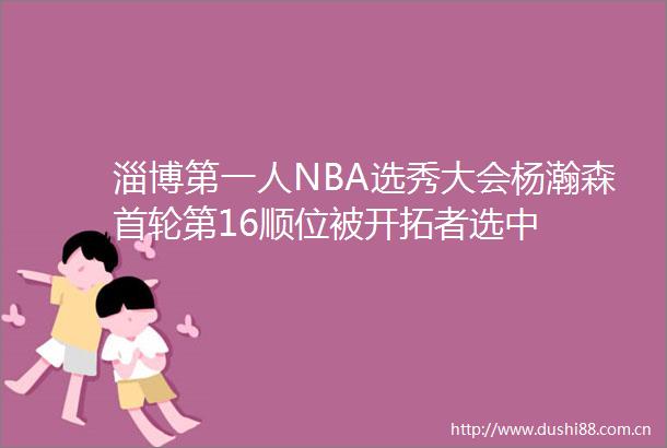 淄博第一人NBA选秀大会杨瀚森首轮第16顺位被开拓者选中
