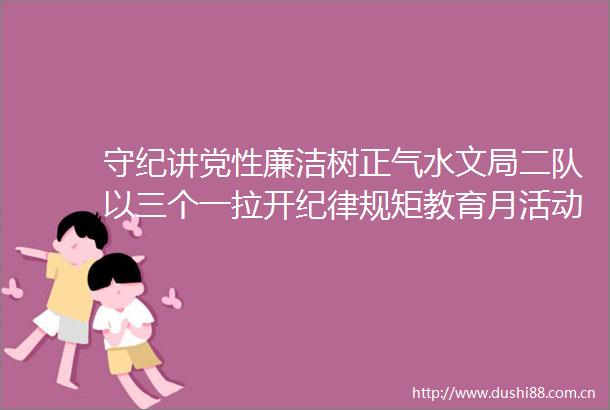 守纪讲党性廉洁树正气水文局二队以三个一拉开纪律规矩教育月活动序幕