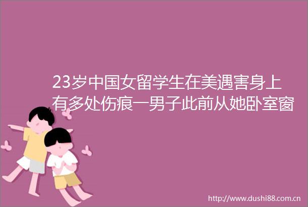 23岁女留学生在美遇害身上有多处伤痕一男子此前从她卧室窗户爬出知她曾发帖控诉白人男