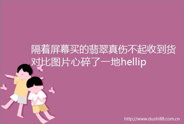 隔着屏幕买的翡翠真伤不起收到货对比图片心碎了一地hellip
