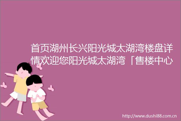 首页湖州长兴阳光城太湖湾楼盘详情欢迎您阳光城太湖湾「售楼中心」