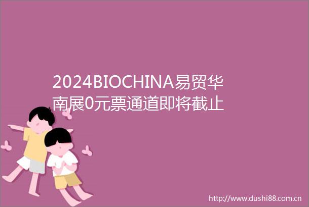 2024BIOCHINA易贸华南展0元票通道即将截止