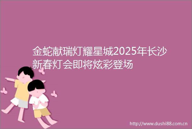 金蛇献瑞灯耀星城2025年长沙新春灯会即将炫彩登场