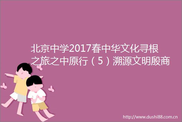 北京中学2017春中华文化寻根之旅之中原行（5）溯源文明殷商之遗
