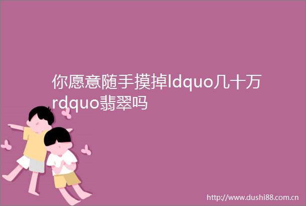 你愿意随手摸掉ldquo几十万rdquo翡翠吗