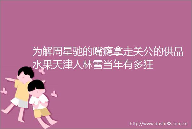 为解周星驰的嘴瘾拿走关公的供品水果天津人林雪当年有多狂