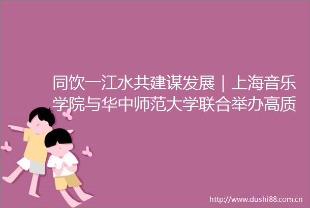 同饮一江水共建谋发展｜上海音乐学院与华中师范大学联合举办高质量美育展演系列活动