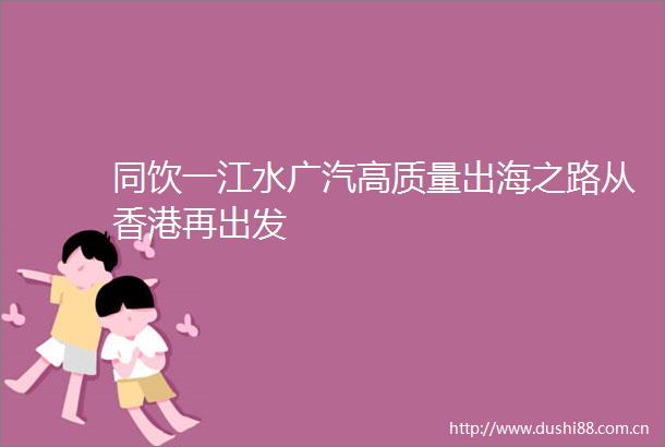 同饮一江水广汽高质量出海之路从香港再出发