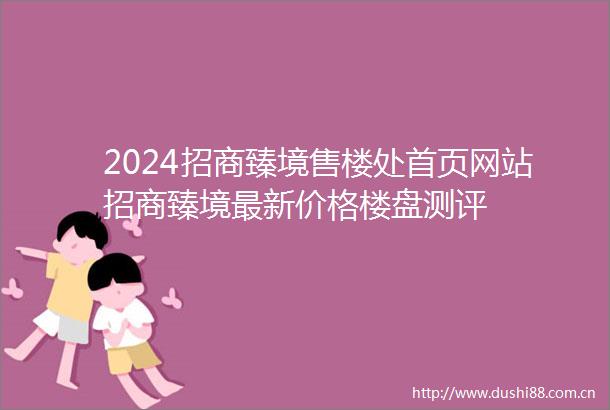 2024招商臻境售楼处首页网站招商臻境最新价格楼盘测评