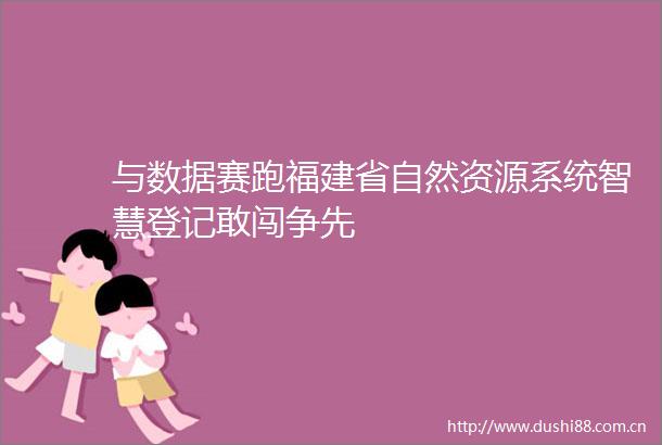 与数据赛跑福建省自然资源系统智慧登记敢闯争先