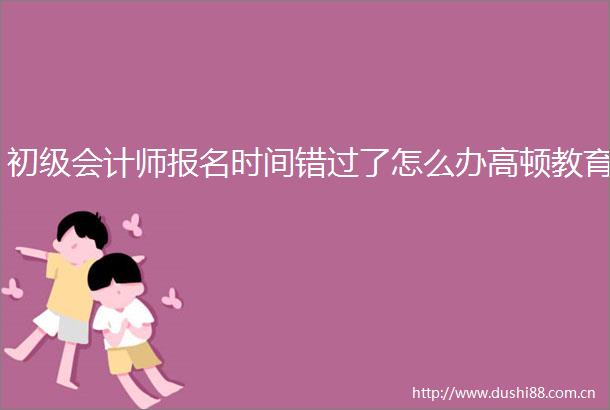 初级会计师报名时间错过了怎么办高顿教育