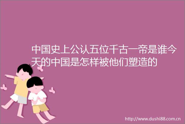 史上公认五位千古一帝是谁今天的是怎样被他们塑造的
