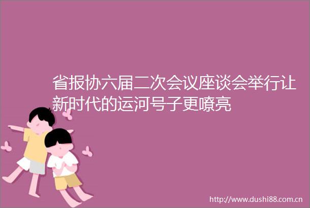 省报协六届二次会议座谈会举行让新时代的运河号子更嘹亮