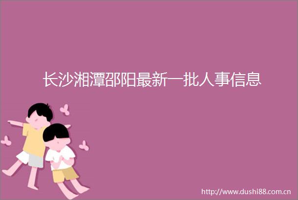 长沙湘潭邵阳最新一批人事信息