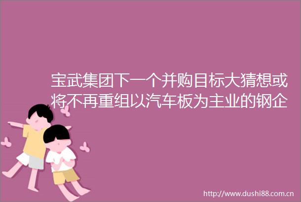 宝武集团下一个并购目标大猜想或将不再重组以汽车板为主业的钢企和山钢具有一定的互补性会考虑其他国有钢厂的产品特点