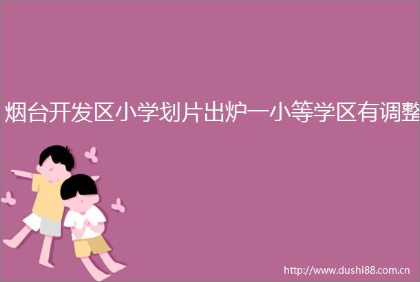 烟台开发区小学划片出炉一小等学区有调整