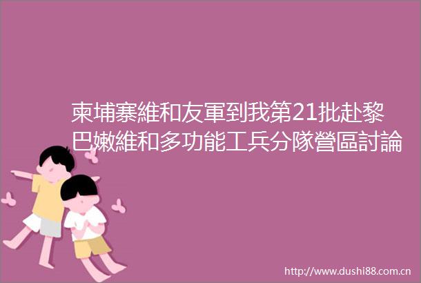 柬埔寨維和友軍到我第21批赴黎巴嫩維和多功能工兵分隊營區討論交流