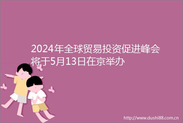 2024年全球贸易投资促进峰会将于5月13日在京举办