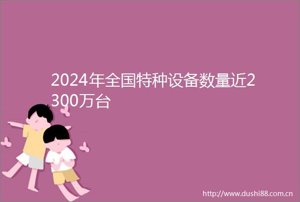 2024年全国特种设备数量近2300万台