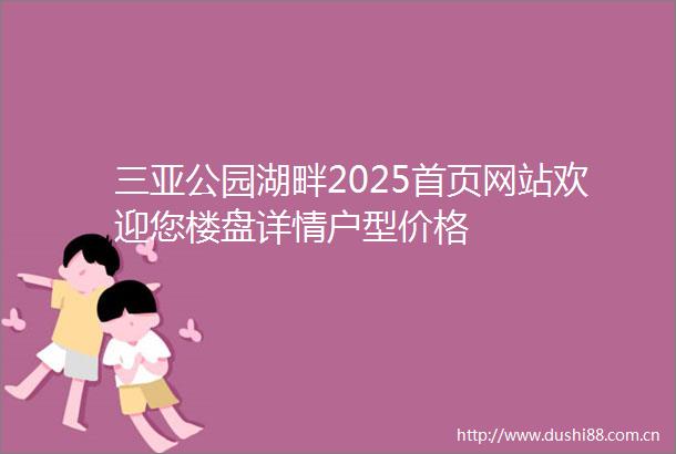 三亚公园湖畔2025首页网站欢迎您楼盘详情户型价格