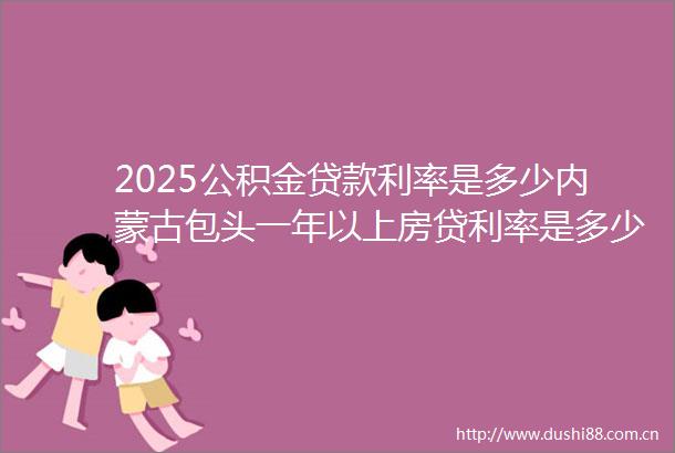 2025公积金利率是多少内蒙古包头一年以上房贷利率是多少