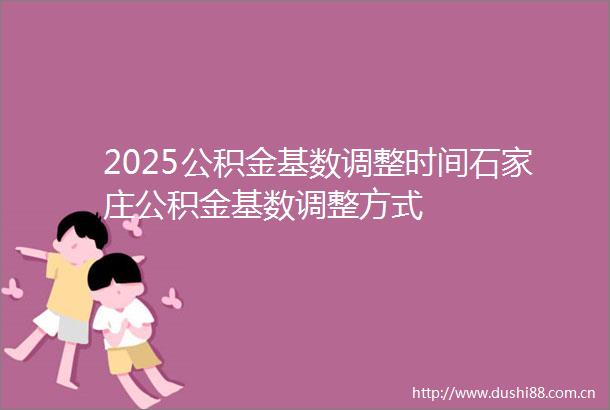 2025公积金基数调整时间石家庄公积金基数调整方式