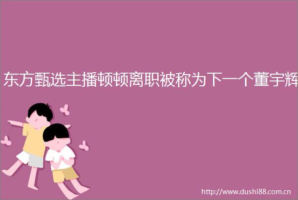 东方甄选主播顿顿离职被称为下一个董宇辉