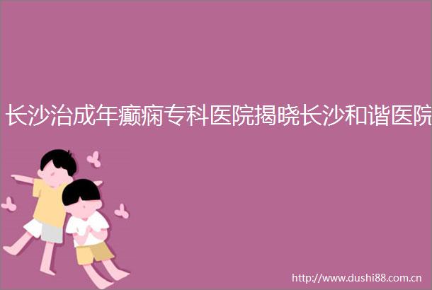 长沙治成年癫痫专科医院揭晓长沙和谐医院