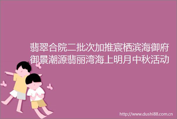 翡翠合院二批次加推宸栖滨海御府御景潮源翡丽湾海上明月中秋活动helliphellip一周重要信息全把握