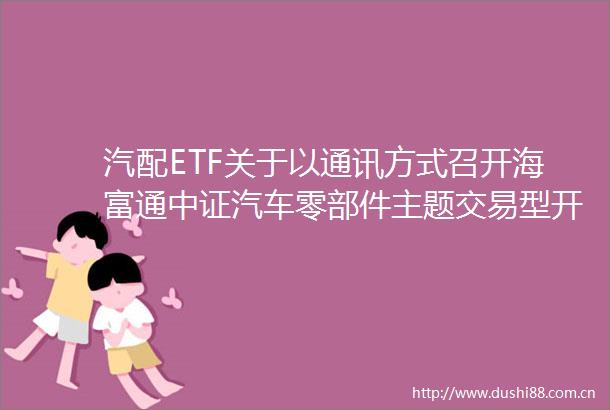 汽配ETF关于以通讯方式召开海富通中证汽车零部件主题交易型开放式指数证券投资基金基金份额持有人大会的公告