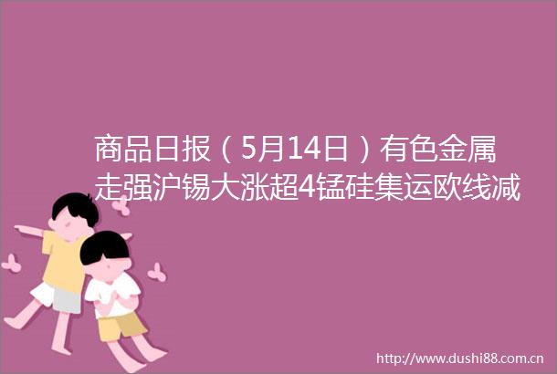 商品日报（5月14日）有色金属走强沪锡大涨超4锰硅集运欧线减仓回落