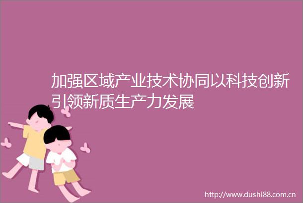 加强区域产业技术协同以科技创新引领新质生产力发展