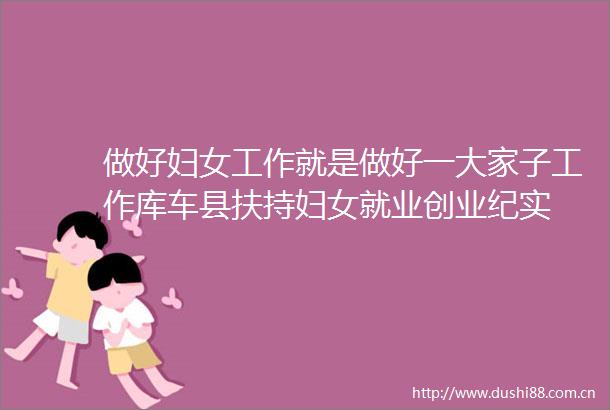 做好妇女工作就是做好一大家子工作库车县扶持妇女就业创业纪实