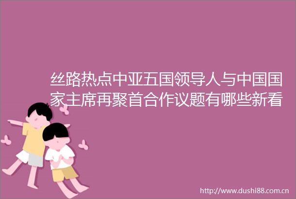 丝路热点中亚五国人与再聚首合作议题有哪些新看点