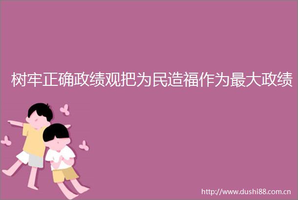 树牢正确政绩观把为民造福作为最大政绩
