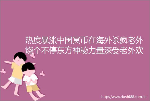 热度暴涨冥币在海外杀疯老外烧个不停东方神秘力量深受老外欢迎天地银行走向西方