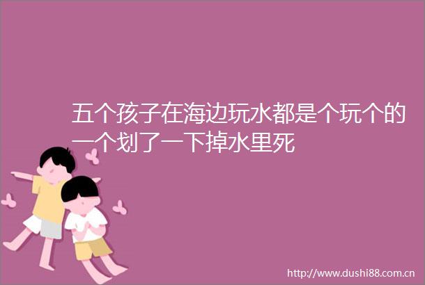 五个孩子在海边玩水都是个玩个的一个划了一下掉水里死