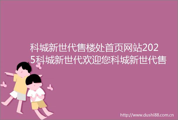 科城新世代售楼处首页网站2025科城新世代欢迎您科城新世代售楼处电话地址备案价楼盘详情