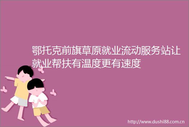 鄂托克前旗草原就业流动服务站让就业帮扶有温度更有速度