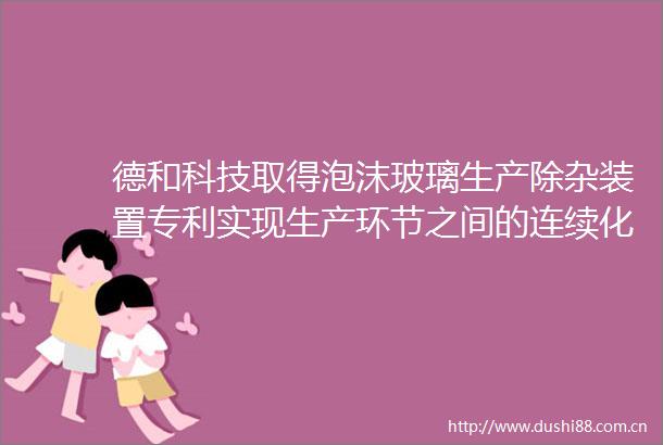 德和科技取得泡沫玻璃生产除杂装置专利实现生产环节之间的连续化