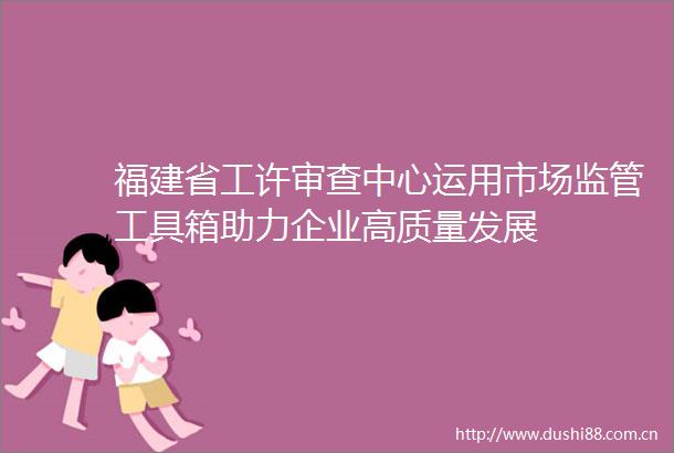 福建省工许审查中心运用市场监管工具箱助力企业高质量发展