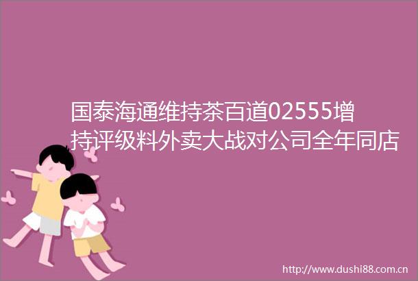 国泰海通维持茶百道02555增持评级料外卖大战对公司全年同店收入拉动约8