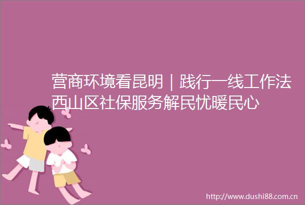 营商环境看昆明｜践行一线工作法西山区社保服务解民忧暖民心